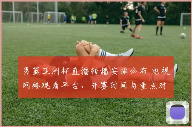 男篮亚洲杯直播转播安排公布 电视网络观看平台、开赛时间与重点对阵