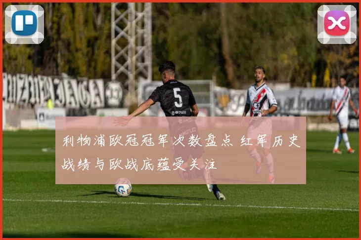 利物浦欧冠冠军次数盘点 红军历史战绩与欧战底蕴受关注