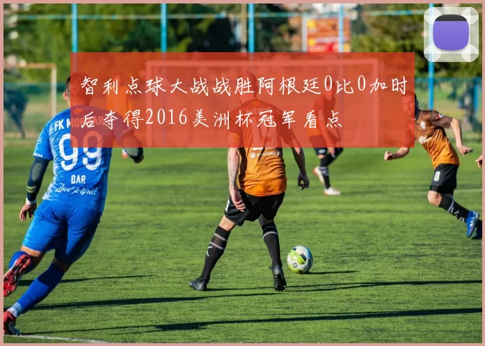 智利点球大战战胜阿根廷0比0加时后夺得2016美洲杯冠军看点