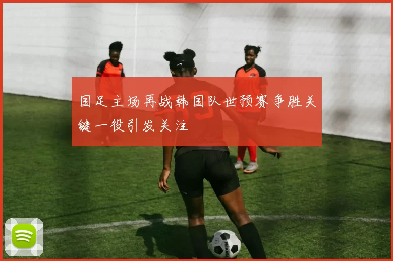 国足主场再战韩国队世预赛争胜关键一役引发关注