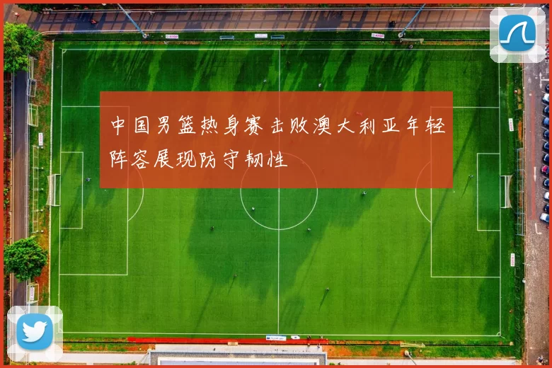 中国男篮热身赛击败澳大利亚年轻阵容展现防守韧性