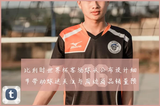 比利时世界杯客场球衣公布设计细节带动球迷关注与周边商品销量预期