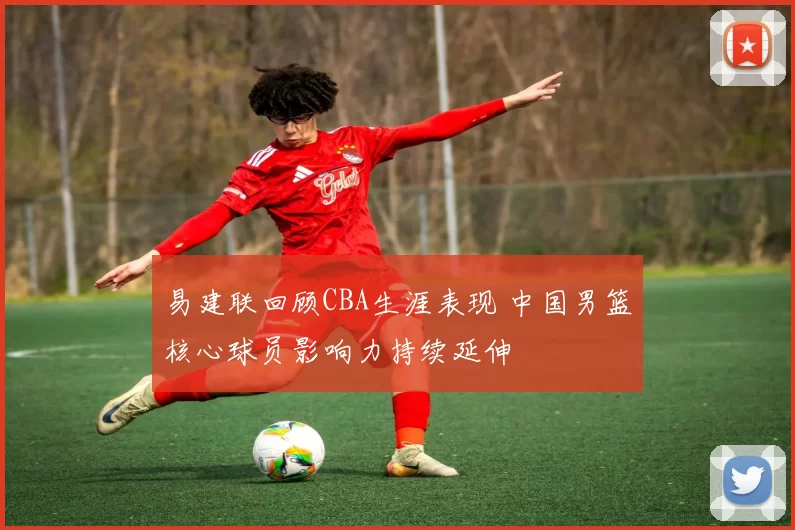 易建联回顾CBA生涯表现 中国男篮核心球员影响力持续延伸