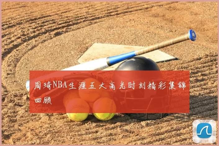 周琦NBA生涯五大高光时刻精彩集锦回顾