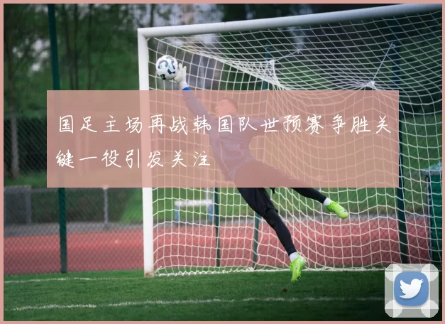 国足主场再战韩国队世预赛争胜关键一役引发关注