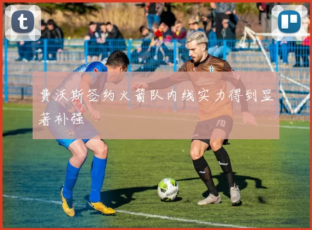 费沃斯签约火箭队内线实力得到显著补强