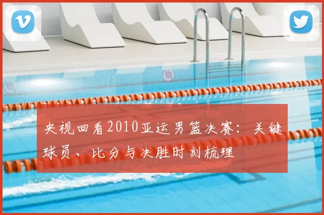 央视回看2010亚运男篮决赛:关键球员、比分与决胜时刻梳理