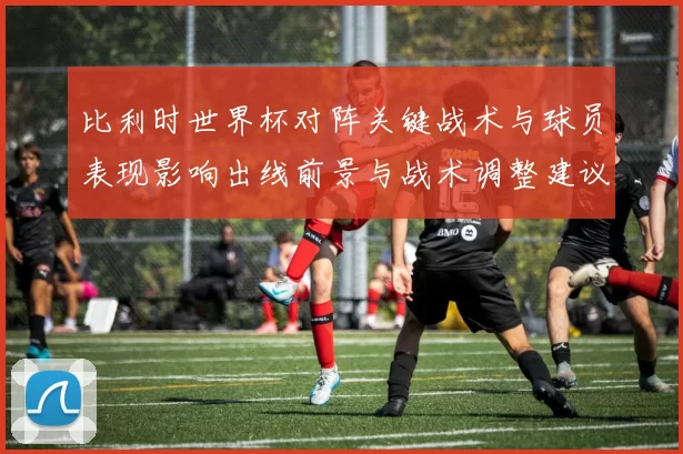 比利时世界杯对阵关键战术与球员表现影响出线前景与战术调整建议