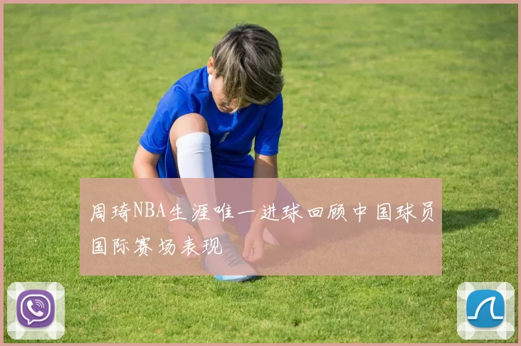 周琦NBA生涯唯一进球回顾中国球员国际赛场表现