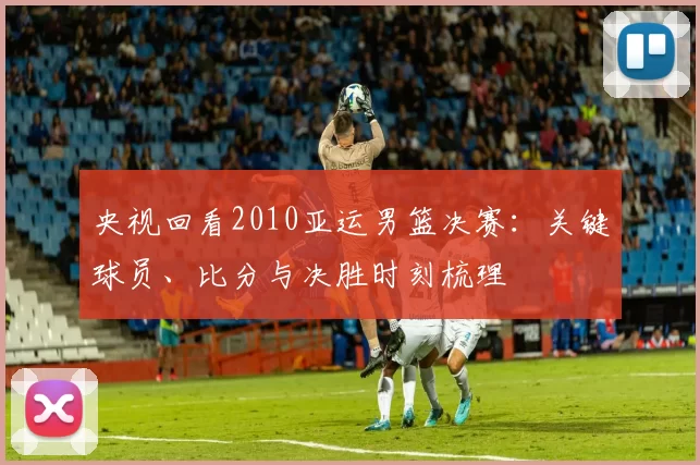 央视回看2010亚运男篮决赛:关键球员、比分与决胜时刻梳理