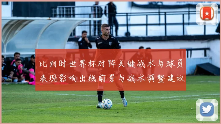 比利时世界杯对阵关键战术与球员表现影响出线前景与战术调整建议