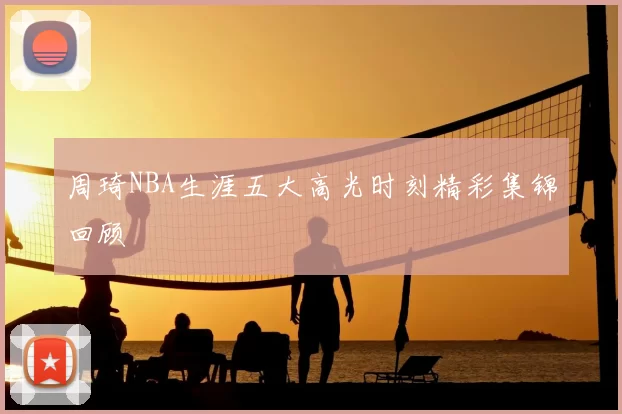 周琦NBA生涯五大高光时刻精彩集锦回顾