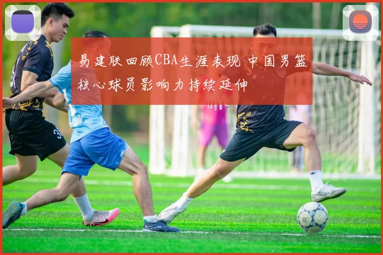 易建联回顾CBA生涯表现 中国男篮核心球员影响力持续延伸