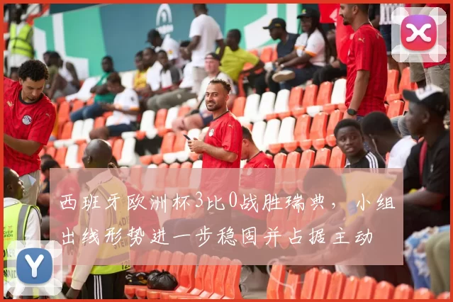 西班牙欧洲杯3比0战胜瑞典,小组出线形势进一步稳固并占据主动