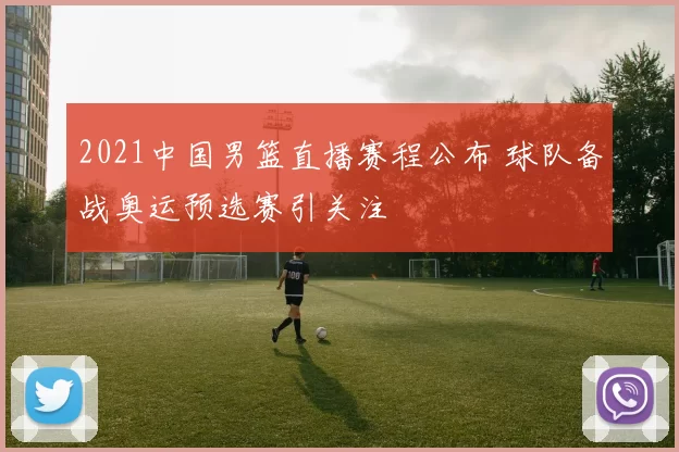 2021中国男篮直播赛程公布 球队备战奥运预选赛引关注