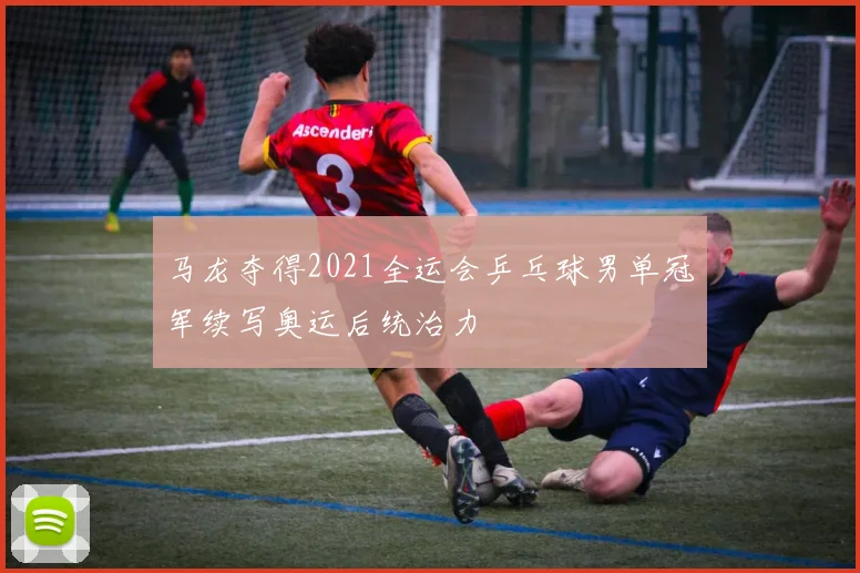 马龙夺得2021全运会乒乓球男单冠军续写奥运后统治力
